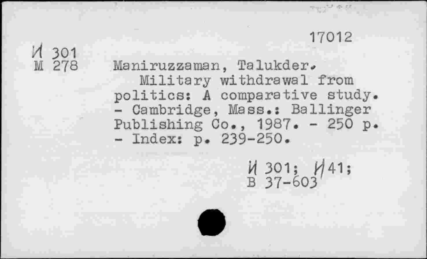 ﻿H 301
M 27s
17012
Maniruzzaman, Talukder*
Military withdrawal from politics: A comparative study.
-	Cambridge, Mass.: Ballinger Publishing Co., 1987. - 250 p.
-	Index: p. 239-250.
H 301; ^41;
B 37-603